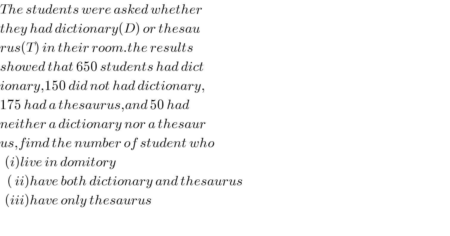 The students were asked whether  they had dictionary(D) or thesau  rus(T) in their room.the results   showed that 650 students had dict  ionary,150 did not had dictionary,  175 had a thesaurus,and 50 had  neither a dictionary nor a thesaur  us,fimd the number of student who    (i)live in domitory     ( ii)have both dictionary and thesaurus    (iii)have only thesaurus    