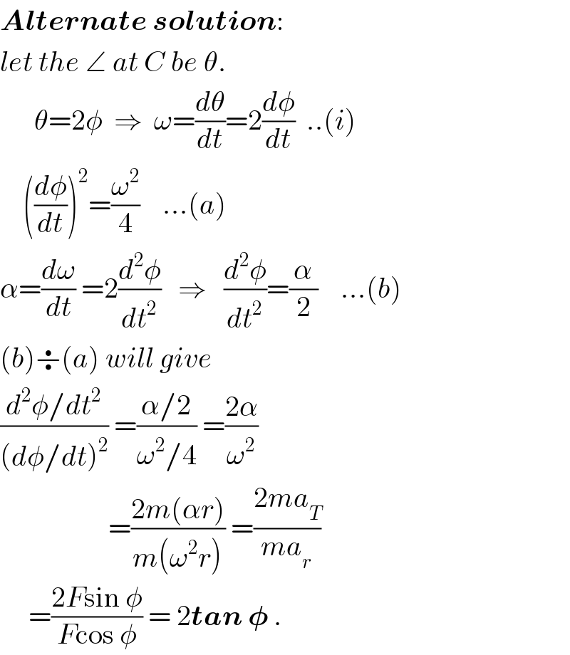 Alternate solution:  let the ∠ at C be θ.        θ=2φ  ⇒  ω=(dθ/dt)=2(dφ/dt)  ..(i)      ((dφ/dt))^2 =(ω^2 /4)    ...(a)  α=(dω/dt) =2(d^2 φ/dt^2 )   ⇒   (d^2 φ/dt^2 )=(α/2)    ...(b)  (b)÷(a) will give  ((d^2 φ/dt^2 )/((dφ/dt)^2 )) =((α/2)/(ω^2 /4)) =((2α)/ω^2 )                     =((2m(αr))/(m(ω^2 r))) =((2ma_T )/(ma_r ))       =((2Fsin φ)/(Fcos φ)) = 2tan 𝛗 .  