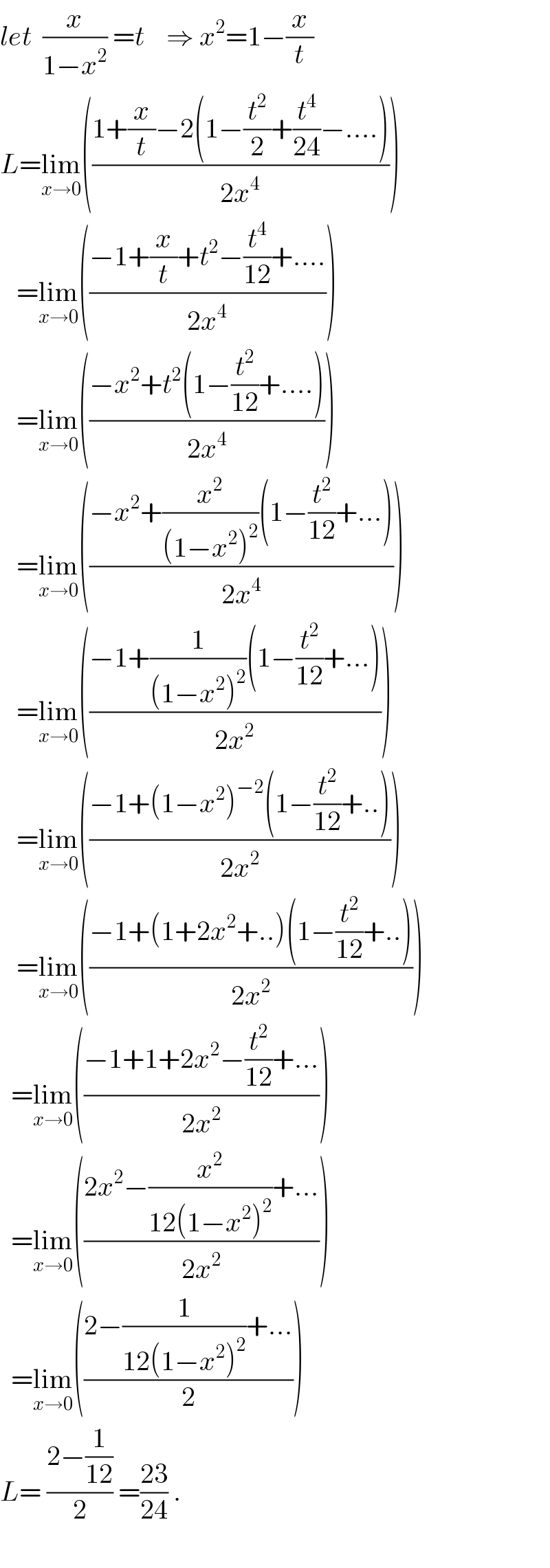 let  (x/(1−x^2 )) =t    ⇒ x^2 =1−(x/t)  L=lim_(x→0) (((1+(x/t)−2(1−(t^2 /2)+(t^4 /(24))−....))/(2x^4 )))     =lim_(x→0) (((−1+(x/t)+t^2 −(t^4 /(12))+....)/(2x^4 )))     =lim_(x→0) (((−x^2 +t^2 (1−(t^2 /(12))+....))/(2x^4 )))     =lim_(x→0) (((−x^2 +(x^2 /((1−x^2 )^2 ))(1−(t^2 /(12))+...))/(2x^4 )))     =lim_(x→0) (((−1+(1/((1−x^2 )^2 ))(1−(t^2 /(12))+...))/(2x^2 )))     =lim_(x→0) (((−1+(1−x^2 )^(−2) (1−(t^2 /(12))+..))/(2x^2 )))     =lim_(x→0) (((−1+(1+2x^2 +..)(1−(t^2 /(12))+..))/(2x^2 )))    =lim_(x→0) (((−1+1+2x^2 −(t^2 /(12))+...)/(2x^2 )))    =lim_(x→0) (((2x^2 −(x^2 /(12(1−x^2 )^2 ))+...)/(2x^2 )))    =lim_(x→0) (((2−(1/(12(1−x^2 )^2 ))+...)/2))  L= ((2−(1/(12)))/2) =((23)/(24)) .    