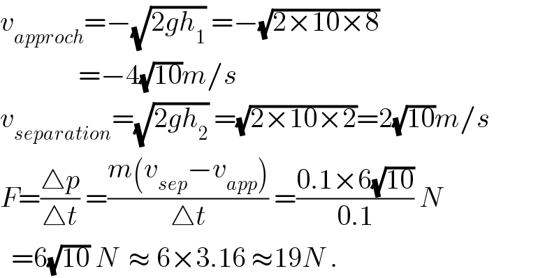 v_(approch) =−(√(2gh_1 )) =−(√(2×10×8))                =−4(√(10))m/s  v_(separation) =(√(2gh_2 )) =(√(2×10×2))=2(√(10))m/s  F=((△p)/(△t)) =((m(v_(sep) −v_(app) ))/(△t)) =((0.1×6(√(10)))/(0.1)) N    =6(√(10)) N  ≈ 6×3.16 ≈19N .  