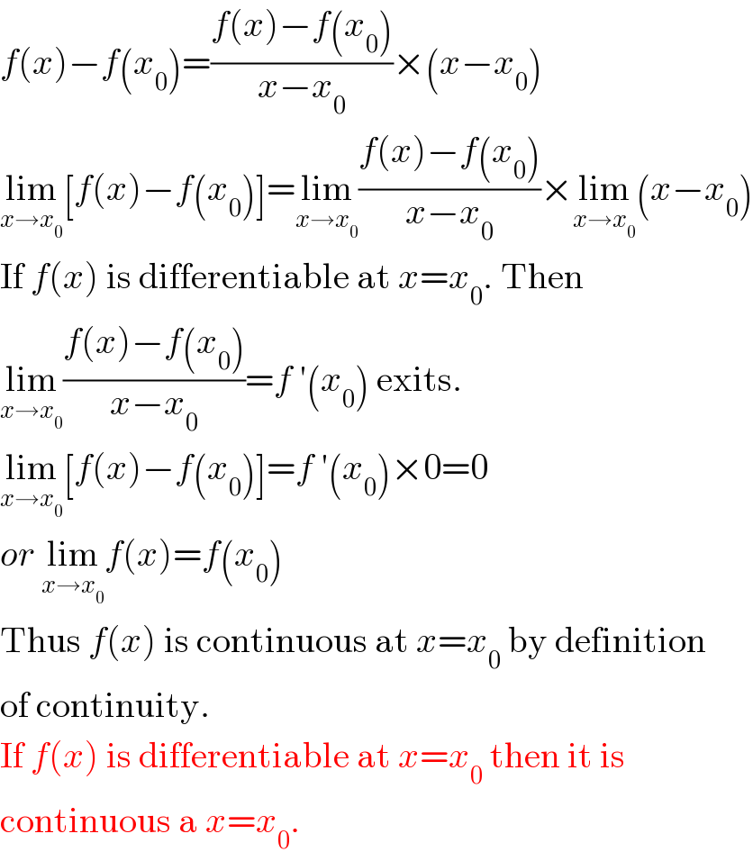 f(x)−f(x_0 )=((f(x)−f(x_0 ))/(x−x_0 ))×(x−x_0 )  lim_(x→x_0 ) [f(x)−f(x_0 )]=lim_(x→x_0 ) ((f(x)−f(x_0 ))/(x−x_0 ))×lim_(x→x_0 ) (x−x_0 )  If f(x) is differentiable at x=x_0 . Then  lim_(x→x_0 ) ((f(x)−f(x_0 ))/(x−x_0 ))=f ′(x_0 ) exits.  lim_(x→x_0 ) [f(x)−f(x_0 )]=f ′(x_0 )×0=0  or lim_(x→x_0 ) f(x)=f(x_0 )  Thus f(x) is continuous at x=x_0  by definition  of continuity.  If f(x) is differentiable at x=x_0  then it is  continuous a x=x_0 .  