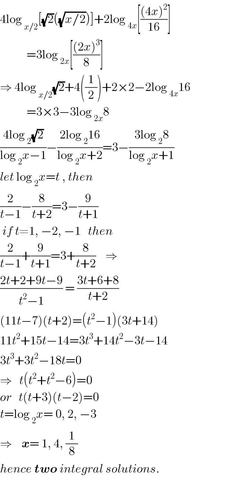 4log _(x/2) [(√2)((√(x/2)))]+2log _(4x) [(((4x)^2 )/(16))]             =3log _(2x) [(((2x)^3 )/8)]  ⇒ 4log _(x/2) (√2)+4((1/2))+2×2−2log _(4x) 16             =3×3−3log _(2x) 8  ((4log _2 (√2))/(log _2 x−1))−((2log _2 16)/(log _2 x+2))=3−((3log _2 8)/(log _2 x+1))  let log _2 x=t , then  (2/(t−1))−(8/(t+2))=3−(9/(t+1))   if t≠1, −2, −1   then  (2/(t−1))+(9/(t+1))=3+(8/(t+2))    ⇒  ((2t+2+9t−9)/(t^2 −1)) = ((3t+6+8)/(t+2))  (11t−7)(t+2)=(t^2 −1)(3t+14)  11t^2 +15t−14=3t^3 +14t^2 −3t−14  3t^3 +3t^2 −18t=0  ⇒   t(t^2 +t^2 −6)=0  or   t(t+3)(t−2)=0  t=log _2 x= 0, 2, −3  ⇒    x= 1, 4, (1/8)  hence two integral solutions.  