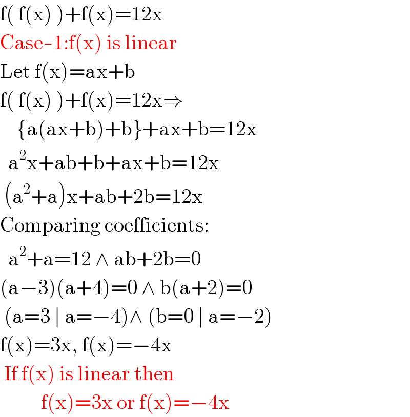 f( f(x) )+f(x)=12x  Case-1:f(x) is linear  Let f(x)=ax+b   f( f(x) )+f(x)=12x⇒      {a(ax+b)+b}+ax+b=12x    a^2 x+ab+b+ax+b=12x   (a^2 +a)x+ab+2b=12x  Comparing coefficients:    a^2 +a=12 ∧ ab+2b=0  (a−3)(a+4)=0 ∧ b(a+2)=0   (a=3 ∣ a=−4)∧ (b=0 ∣ a=−2)  f(x)=3x, f(x)=−4x   If f(x) is linear then             f(x)=3x or f(x)=−4x  