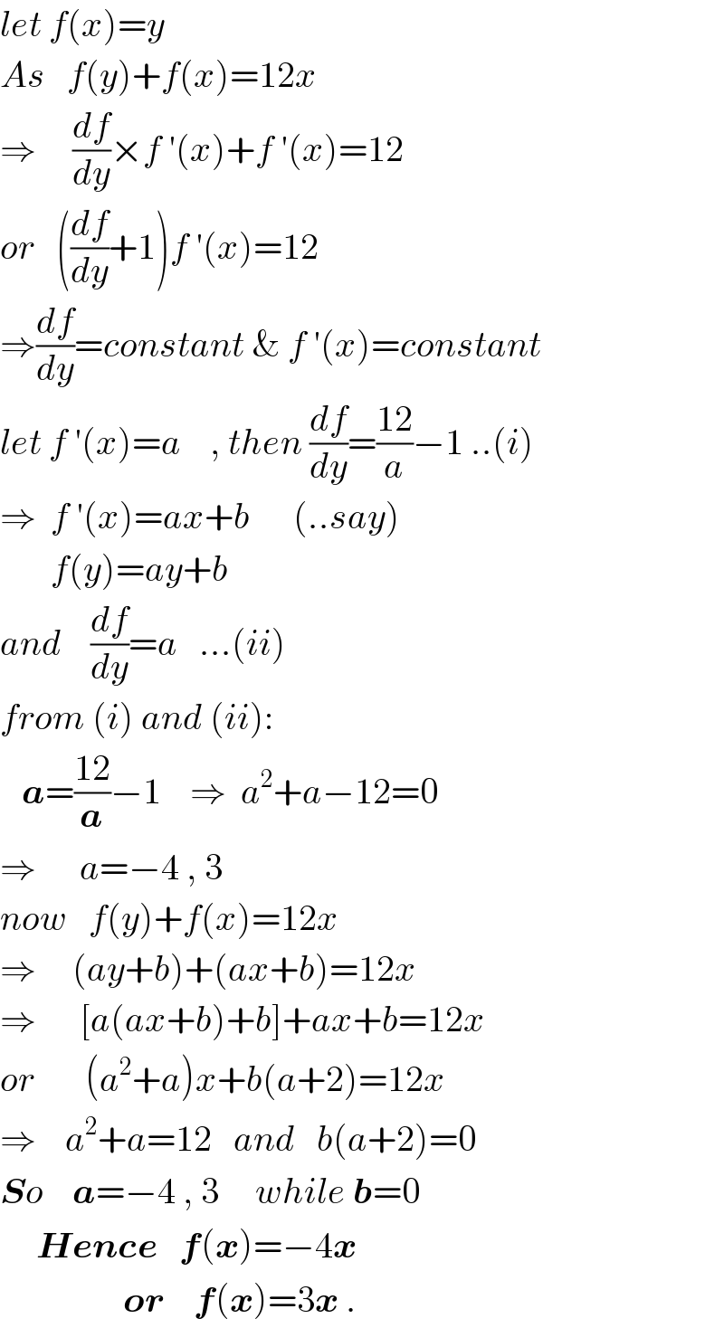 let f(x)=y  As   f(y)+f(x)=12x  ⇒     (df/dy)×f ′(x)+f ′(x)=12  or   ((df/dy)+1)f ′(x)=12  ⇒(df/dy)=constant & f ′(x)=constant  let f ′(x)=a    , then (df/dy)=((12)/a)−1 ..(i)  ⇒  f ′(x)=ax+b      (..say)         f(y)=ay+b  and    (df/dy)=a   ...(ii)  from (i) and (ii):     a=((12)/a)−1    ⇒  a^2 +a−12=0  ⇒      a=−4 , 3  now   f(y)+f(x)=12x  ⇒     (ay+b)+(ax+b)=12x  ⇒      [a(ax+b)+b]+ax+b=12x  or       (a^2 +a)x+b(a+2)=12x  ⇒    a^2 +a=12   and   b(a+2)=0  So    a=−4 , 3     while b=0       Hence   f(x)=−4x                    or    f(x)=3x .  