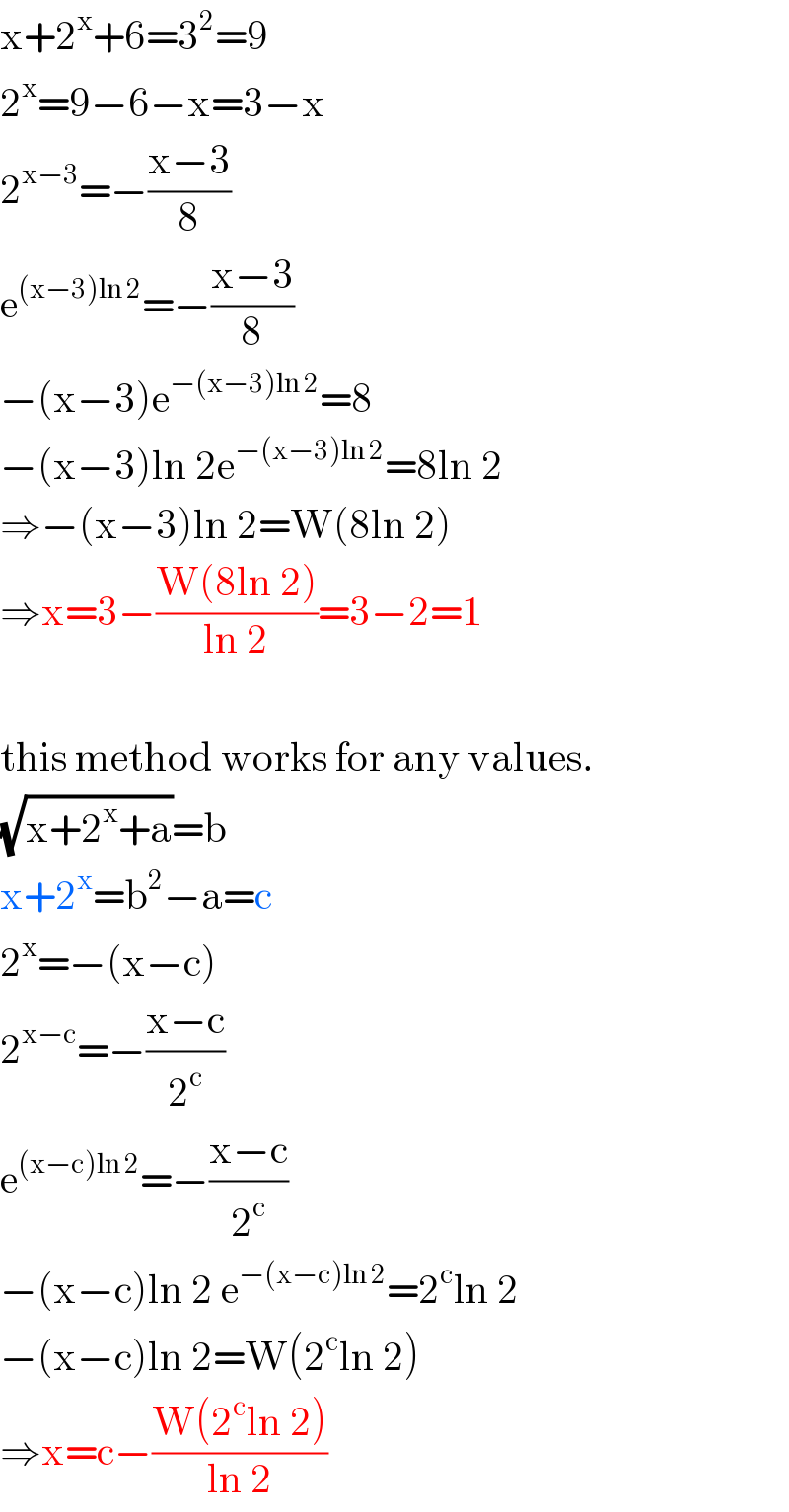 x+2^x +6=3^2 =9  2^x =9−6−x=3−x  2^(x−3) =−((x−3)/8)  e^((x−3)ln 2) =−((x−3)/8)  −(x−3)e^(−(x−3)ln 2) =8  −(x−3)ln 2e^(−(x−3)ln 2) =8ln 2  ⇒−(x−3)ln 2=W(8ln 2)  ⇒x=3−((W(8ln 2))/(ln 2))=3−2=1    this method works for any values.  (√(x+2^x +a))=b  x+2^x =b^2 −a=c  2^x =−(x−c)  2^(x−c) =−((x−c)/2^c )  e^((x−c)ln 2) =−((x−c)/2^c )  −(x−c)ln 2 e^(−(x−c)ln 2) =2^c ln 2  −(x−c)ln 2=W(2^c ln 2)  ⇒x=c−((W(2^c ln 2))/(ln 2))  