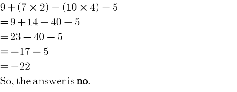 9 + (7 × 2) − (10 × 4) − 5  = 9 + 14 − 40 − 5  = 23 − 40 − 5  = −17 − 5  = −22  So, the answer is no.  