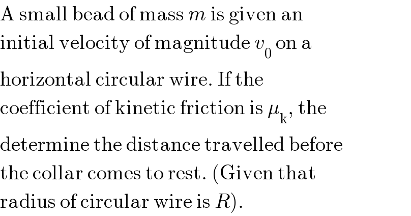 A small bead of mass m is given an  initial velocity of magnitude v_0  on a  horizontal circular wire. If the  coefficient of kinetic friction is μ_k , the  determine the distance travelled before  the collar comes to rest. (Given that  radius of circular wire is R).  