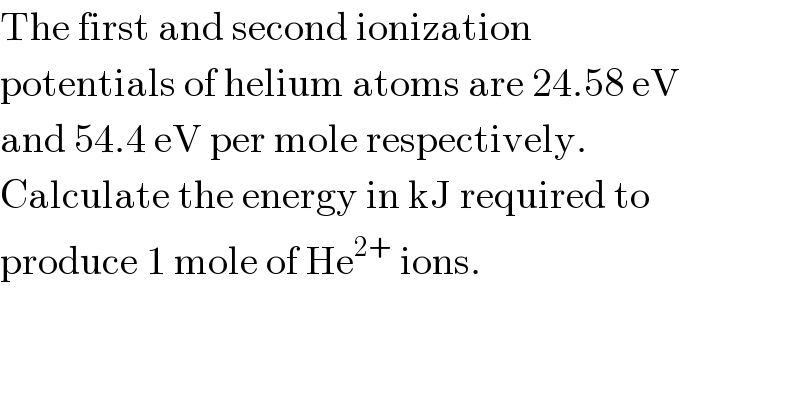 The first and second ionization  potentials of helium atoms are 24.58 eV  and 54.4 eV per mole respectively.  Calculate the energy in kJ required to  produce 1 mole of He^(2+)  ions.  