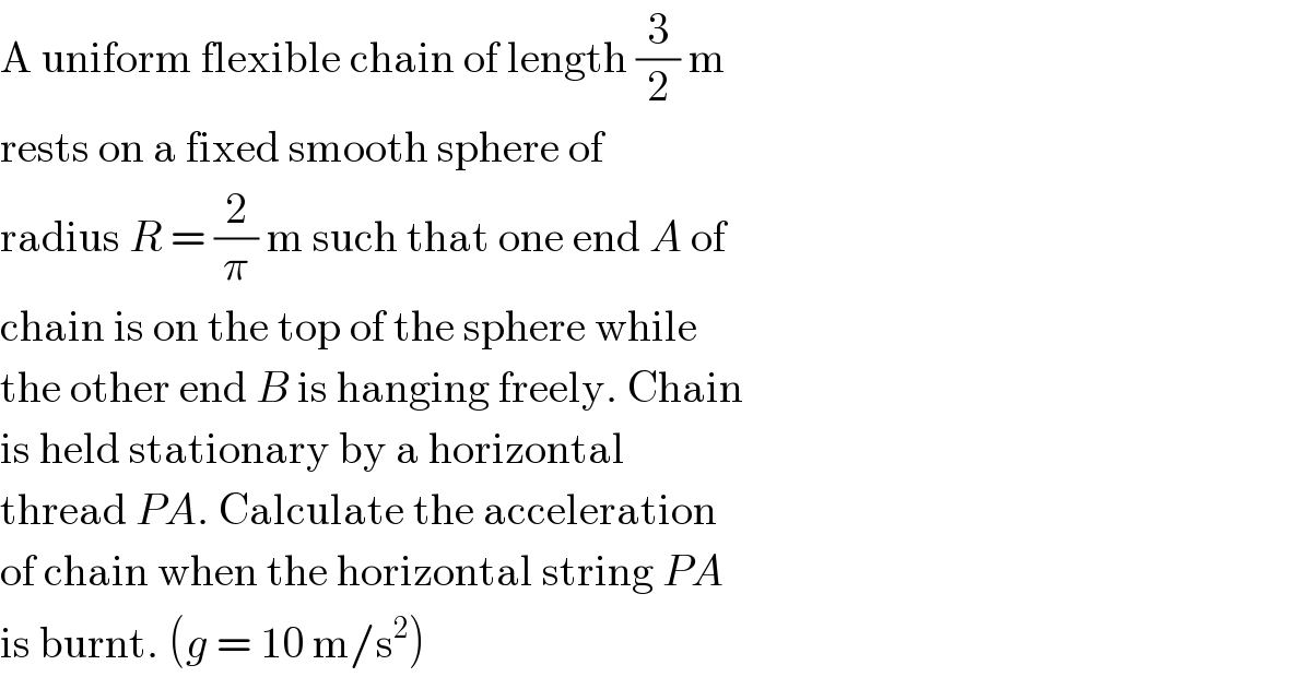 A uniform flexible chain of length (3/2) m  rests on a fixed smooth sphere of  radius R = (2/π) m such that one end A of  chain is on the top of the sphere while  the other end B is hanging freely. Chain  is held stationary by a horizontal  thread PA. Calculate the acceleration  of chain when the horizontal string PA  is burnt. (g = 10 m/s^2 )  