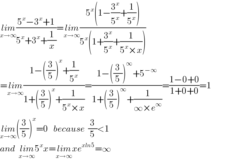 lim_(x→∞) ((5^x −3^x +1)/(5^x +3^x +(1/x)))=lim_(x→∞) ((5^x (1−(3^x /5^x )+(1/5^x )))/(5^x (1+(3^x /5^x )+(1/(5^x ×x)))))  =lim_(x→∞) ((1−((3/5))^x +(1/5^x ))/(1+((3/5))^x +(1/(5^x ×x))))=((1−((3/5))^∞ +5^(−∞) )/(1+((3/5))^∞ +(1/(∞×e^∞ ))))=((1−0+0)/(1+0+0))=1  lim_(x→∞) ((3/5))^x =0   because  (3/5)<1  and  lim_(x→∞) 5^x x=lim_(x→∞) xe^(xln5) =∞  