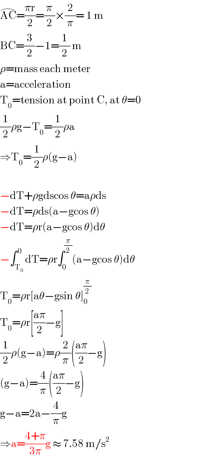 AC^(⌢) =((πr)/2)=(π/2)×(2/π)= 1 m  BC=(3/2)−1=(1/2) m  ρ=mass each meter  a=acceleration  T_0 =tension at point C, at θ=0  (1/2)ρg−T_0 =(1/2)ρa  ⇒T_0 =(1/2)ρ(g−a)    −dT+ρgdscos θ=aρds  −dT=ρds(a−gcos θ)  −dT=ρr(a−gcos θ)dθ  −∫_T_0  ^( 0) dT=ρr∫_0 ^(π/2) (a−gcos θ)dθ  T_0 =ρr[aθ−gsin θ]_0 ^(π/2)   T_0 =ρr[((aπ)/2)−g]  (1/2)ρ(g−a)=ρ(2/π)(((aπ)/2)−g)  (g−a)=(4/π)(((aπ)/2)−g)  g−a=2a−(4/π)g  ⇒a=((4+π)/(3π))g ≈ 7.58 m/s^2   