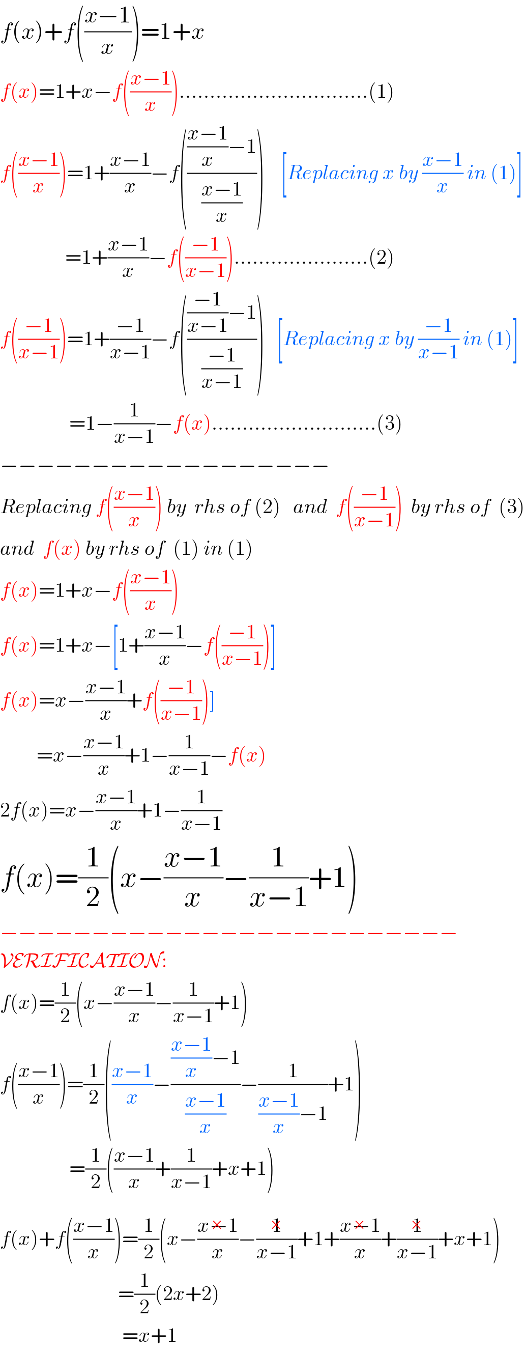 f(x)+f(((x−1)/x))=1+x  f(x)=1+x−f(((x−1)/x))...............................(1)  f(((x−1)/x))=1+((x−1)/x)−f(((((x−1)/x)−1)/((x−1)/x)))    [Replacing x by ((x−1)/x) in (1)]                  =1+((x−1)/x)−f(((−1)/(x−1)))......................(2)  f(((−1)/(x−1)))=1+((−1)/(x−1))−f(((((−1)/(x−1))−1)/((−1)/(x−1))))   [Replacing x by ((−1)/(x−1)) in (1)]                   =1−(1/(x−1))−f(x)...........................(3)  −−−−−−−−−−−−−−−−−−  Replacing f(((x−1)/x)) by  rhs of (2)   and  f(((−1)/(x−1)))  by rhs of  (3)  and  f(x) by rhs of  (1) in (1)  f(x)=1+x−f(((x−1)/x))  f(x)=1+x−[1+((x−1)/x)−f(((−1)/(x−1)))]  f(x)=x−((x−1)/x)+f(((−1)/(x−1)))]           =x−((x−1)/x)+1−(1/(x−1))−f(x)  2f(x)=x−((x−1)/x)+1−(1/(x−1))  f(x)=(1/2)(x−((x−1)/x)−(1/(x−1))+1)  −−−−−−−−−−−−−−−−−−−−−−−−−  VERIFICATION:  f(x)=(1/2)(x−((x−1)/x)−(1/(x−1))+1)  f(((x−1)/x))=(1/2)(((x−1)/x)−((((x−1)/x)−1)/((x−1)/x))−(1/(((x−1)/x)−1))+1)                   =(1/2)(((x−1)/x)+(1/(x−1))+x+1)  f(x)+f(((x−1)/x))=(1/2)(x−((x−1)/x)^(×) −(1/(x−1))^(×) +1+((x−1)/x)^(×) +(1/(x−1))^(×) +x+1)                               =(1/2)(2x+2)                                =x+1  