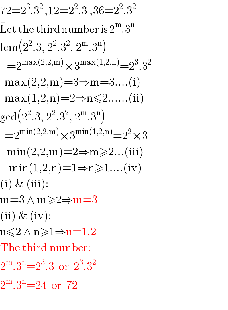 72=2^3 .3^(2 ) ,12=2^2 .3 ,36=2^2 .3^2   L^�^�  et the third number is 2^m .3^n   lcm(2^2 .3, 2^2 .3^2 , 2^m .3^n )     =2^(max(2,2,m)) ×3^(max(1,2,n)) =2^3 .3^2     max(2,2,m)=3⇒m=3....(i)    max(1,2,n)=2⇒n≤2......(ii)  gcd(2^2 .3, 2^2 .3^2 , 2^m .3^n )    =2^(min(2,2,m)) ×3^(min(1,2,n)) =2^2 ×3     min(2,2,m)=2⇒m≥2...(iii)      min(1,2,n)=1⇒n≥1....(iv)  (i) & (iii):  m=3 ∧ m≥2⇒m=3  (ii) & (iv):  n≤2 ∧ n≥1⇒n=1,2  The third number:  2^m .3^n =2^3 .3  or  2^3 .3^2   2^m .3^n =24  or  72    