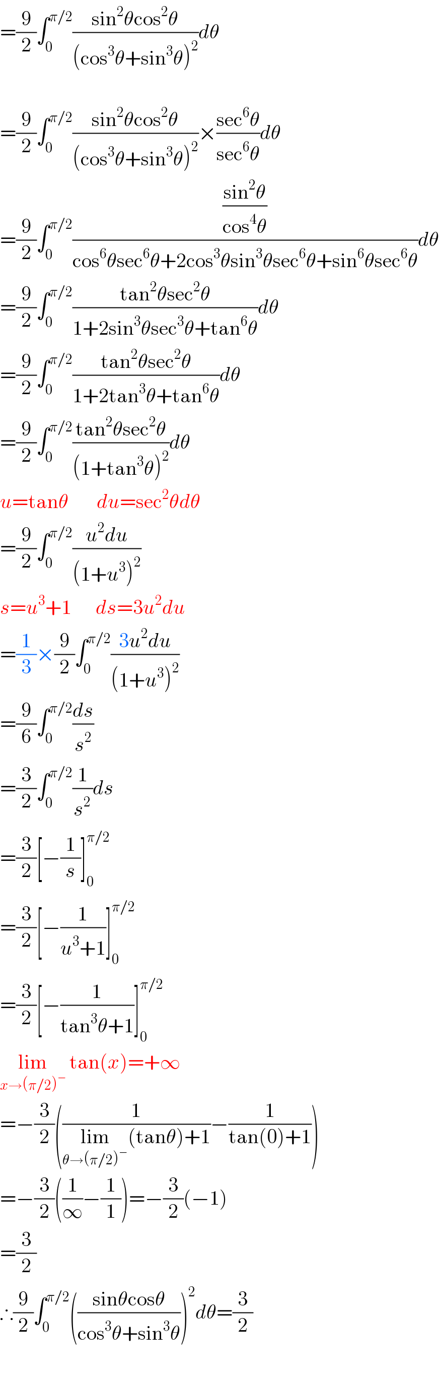 =(9/2)∫_0 ^(π/2) ((sin^2 θcos^2 θ)/((cos^3 θ+sin^3 θ)^2 ))dθ    =(9/2)∫_0 ^(π/2) ((sin^2 θcos^2 θ)/((cos^3 θ+sin^3 θ)^2 ))×((sec^6 θ)/(sec^6 θ))dθ  =(9/2)∫_0 ^(π/2) (((sin^2 θ)/(cos^4 θ))/(cos^6 θsec^6 θ+2cos^3 θsin^3 θsec^6 θ+sin^6 θsec^6 θ))dθ  =(9/2)∫_0 ^(π/2) ((tan^2 θsec^2 θ)/(1+2sin^3 θsec^3 θ+tan^6 θ))dθ  =(9/2)∫_0 ^(π/2) ((tan^2 θsec^2 θ)/(1+2tan^3 θ+tan^6 θ))dθ  =(9/2)∫_0 ^(π/2) ((tan^2 θsec^2 θ)/((1+tan^3 θ)^2 ))dθ  u=tanθ       du=sec^2 θdθ  =(9/2)∫_0 ^(π/2) ((u^2 du)/((1+u^3 )^2 ))  s=u^3 +1      ds=3u^2 du  =(1/3)×(9/2)∫_0 ^(π/2) ((3u^2 du)/((1+u^3 )^2 ))  =(9/6)∫_0 ^(π/2) (ds/s^2 )  =(3/2)∫_0 ^(π/2) (1/s^2 )ds  =(3/2)[−(1/s)]_0 ^(π/2)   =(3/2)[−(1/(u^3 +1))]_0 ^(π/2)   =(3/2)[−(1/(tan^3 θ+1))]_0 ^(π/2)   lim_(x→(π/2)^− )  tan(x)=+∞  =−(3/2)((1/(lim_(θ→(π/2)^− ) (tanθ)+1))−(1/(tan(0)+1)))  =−(3/2)((1/∞)−(1/1))=−(3/2)(−1)  =(3/2)  ∴(9/2)∫_0 ^(π/2) (((sinθcosθ)/(cos^3 θ+sin^3 θ)))^2 dθ=(3/2)    