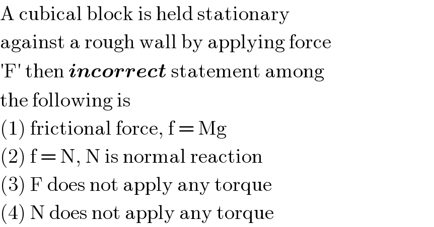 A cubical block is held stationary  against a rough wall by applying force  ′F′ then incorrect statement among  the following is  (1) frictional force, f = Mg  (2) f = N, N is normal reaction  (3) F does not apply any torque  (4) N does not apply any torque  