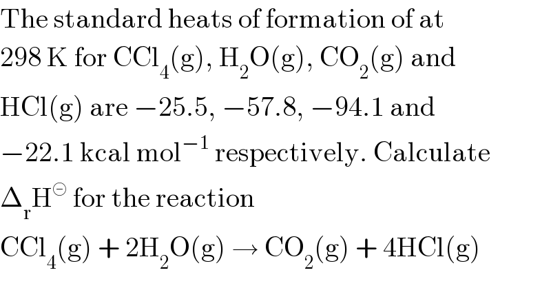 The standard heats of formation of at  298 K for CCl_4 (g), H_2 O(g), CO_2 (g) and  HCl(g) are −25.5, −57.8, −94.1 and  −22.1 kcal mol^(−1)  respectively. Calculate  Δ_r H^⊝  for the reaction  CCl_4 (g) + 2H_2 O(g) → CO_2 (g) + 4HCl(g)  