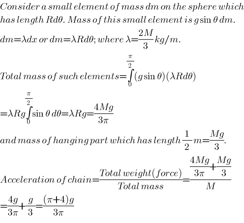 Consider a small element of mass dm on the sphere which  has length Rdθ. Mass of this small element is g sin θ dm.  dm=λdx or dm=λRdθ; where λ=((2M)/3) kg/m.  Total mass of such elements=∫_0 ^(π/2) (g sin θ)(λRdθ)  =λRg∫_0 ^(π/2) sin θ dθ=λRg=((4Mg)/(3π))  and mass of hanging part which has length (1/2) m=((Mg)/3).  Acceleration of chain=((Total weight(force))/(Total mass))=((((4Mg)/(3π))+((Mg)/3))/M)  =((4g)/(3π))+(g/3)=(((π+4)g)/(3π))  