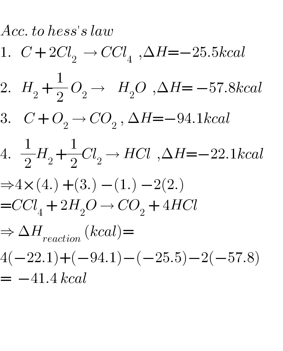   Acc. to hess′s law  1.   C + 2Cl_2   → CCl_4   ,ΔH=−25.5kcal        2.   H_2  +(1/2) O_2  →    H_2 O  ,ΔH= −57.8kcal         3.    C + O_2  → CO_2  , ΔH=−94.1kcal      4.   (1/2)H_(2 ) +(1/2)Cl_2  → HCl  ,ΔH=−22.1kcal  ⇒4×(4.) +(3.) −(1.) −2(2.)  =CCl_4  + 2H_2 O → CO_2  + 4HCl  ⇒ ΔH_(reaction)  (kcal)=  4(−22.1)+(−94.1)−(−25.5)−2(−57.8)  =  −41.4 kcal        