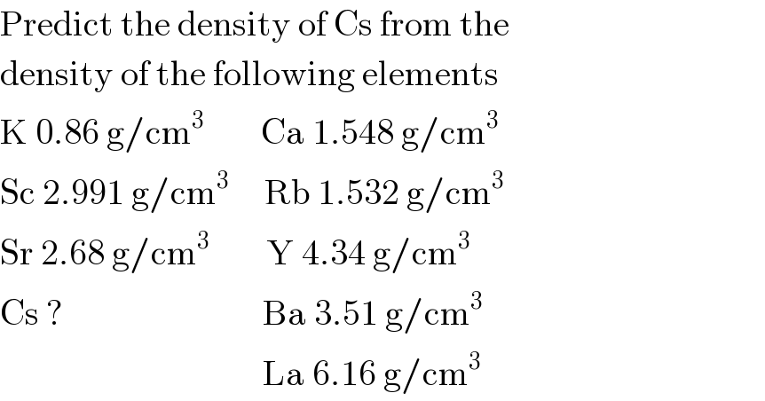 Predict the density of Cs from the  density of the following elements  K 0.86 g/cm^3         Ca 1.548 g/cm^3   Sc 2.991 g/cm^3      Rb 1.532 g/cm^3   Sr 2.68 g/cm^3         Y 4.34 g/cm^3   Cs ?                            Ba 3.51 g/cm^3                                        La 6.16 g/cm^3   