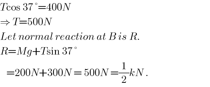 Tcos 37 °=400N  ⇒ T=500N  Let normal reaction at B is R.  R=Mg+Tsin 37 °     =200N+300N = 500N =(1/2)kN .  