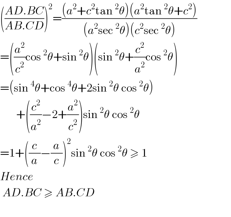 (((AD.BC)/(AB.CD)))^2 =(((a^2 +c^2 tan^2 θ)(a^2 tan^2 θ+c^2 ))/((a^2 sec^2 θ)(c^2 sec^2 θ)))  =((a^2 /c^2 )cos^2 θ+sin^2 θ)(sin^2 θ+(c^2 /a^2 )cos^2 θ)  =(sin^4 θ+cos^4 θ+2sin^2 θ cos^2 θ)         +((c^2 /a^2 )−2+(a^2 /c^2 ))sin^2 θ cos^2 θ  =1+((c/a)−(a/c))^2 sin^2 θ cos^2 θ ≥ 1   Hence   AD.BC ≥ AB.CD    