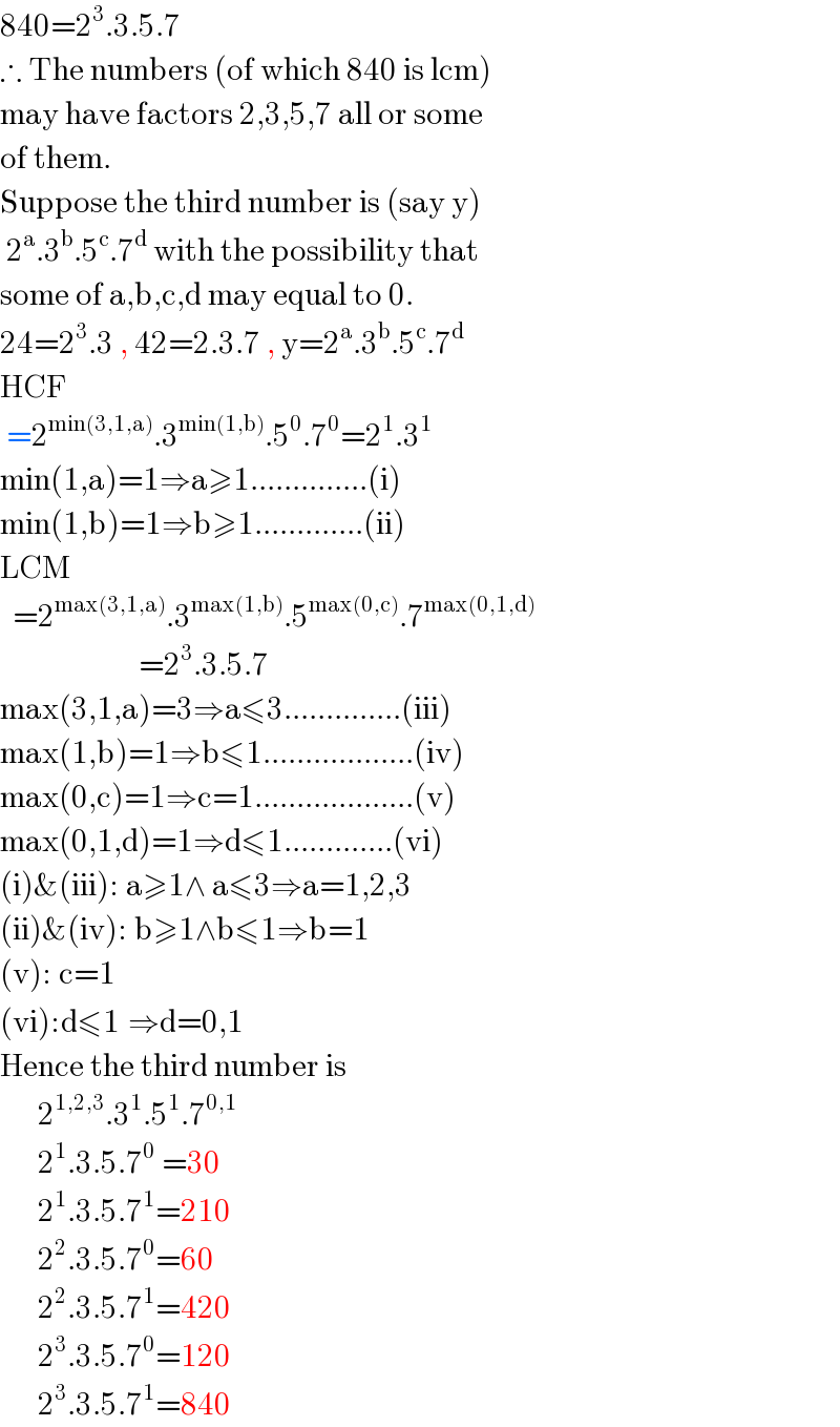 840=2^3 .3.5.7  ∴ The numbers (of which 840 is lcm)  may have factors 2,3,5,7 all or some  of them.  Suppose the third number is (say y)    2^a .3^b .5^c .7^d  with the possibility that   some of a,b,c,d may equal to 0.  24=2^3 .3 , 42=2.3.7 , y=2^a .3^b .5^c .7^d   HCF   =2^(min(3,1,a)) .3^(min(1,b)) .5^0 .7^0 =2^1 .3^1   min(1,a)=1⇒a≥1..............(i)  min(1,b)=1⇒b≥1.............(ii)  LCM    =2^(max(3,1,a)) .3^(max(1,b)) .5^(max(0,c)) .7^(max(0,1,d))                         =2^3 .3.5.7  max(3,1,a)=3⇒a≤3..............(iii)  max(1,b)=1⇒b≤1..................(iv)  max(0,c)=1⇒c=1...................(v)  max(0,1,d)=1⇒d≤1.............(vi)  (i)&(iii): a≥1∧ a≤3⇒a=1,2,3  (ii)&(iv): b≥1∧b≤1⇒b=1  (v): c=1  (vi):d≤1^ ⇒d=0,1  Hence the third number is        2^(1,2,3) .3^1 .5^1 .7^(0,1)         2^1 .3.5.7^0  =30         2^1 .3.5.7^1 =210          2^2 .3.5.7^0 =60          2^2 .3.5.7^1 =420          2^3 .3.5.7^0 =120          2^3 .3.5.7^1 =840   