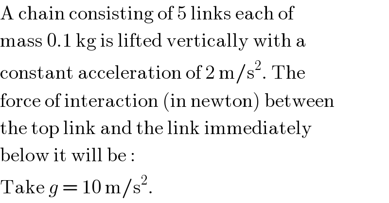 A chain consisting of 5 links each of  mass 0.1 kg is lifted vertically with a  constant acceleration of 2 m/s^2 . The  force of interaction (in newton) between  the top link and the link immediately  below it will be :  Take g = 10 m/s^2 .  
