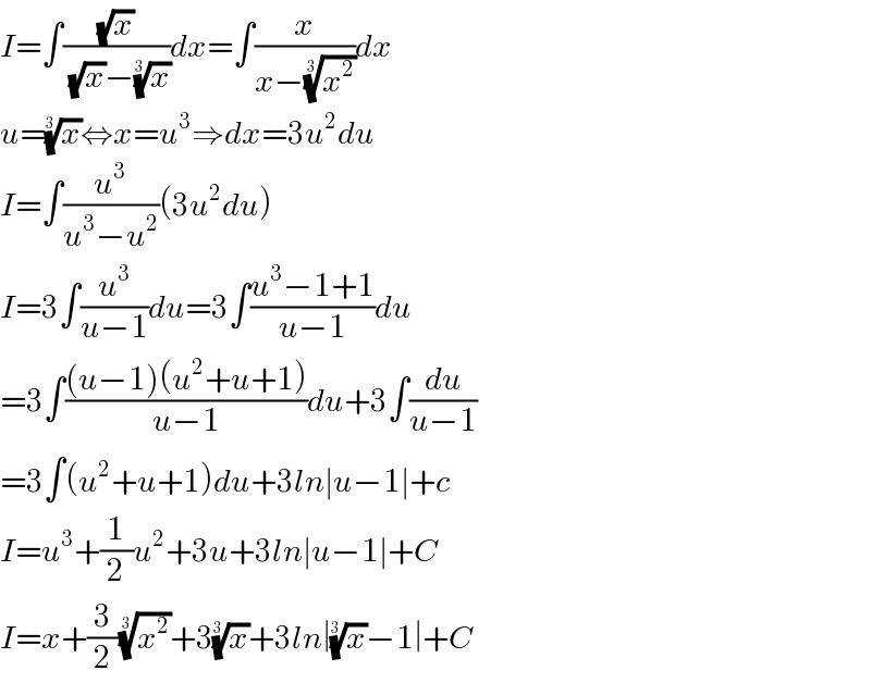 I=∫((√x)/((√x)−(x)^(1/3) ))dx=∫(x/(x−(x^2 )^(1/3) ))dx  u=(x)^(1/3) ⇔x=u^3 ⇒dx=3u^2 du  I=∫(u^3 /(u^3 −u^2 ))(3u^2 du)  I=3∫(u^3 /(u−1))du=3∫((u^3 −1+1)/(u−1))du  =3∫(((u−1)(u^2 +u+1))/(u−1))du+3∫(du/(u−1))  =3∫(u^2 +u+1)du+3ln∣u−1∣+c  I=u^3 +(1/2)u^2 +3u+3ln∣u−1∣+C  I=x+(3/2)(x^2 )^(1/3) +3(x)^(1/3) +3ln∣(x)^(1/3) −1∣+C  