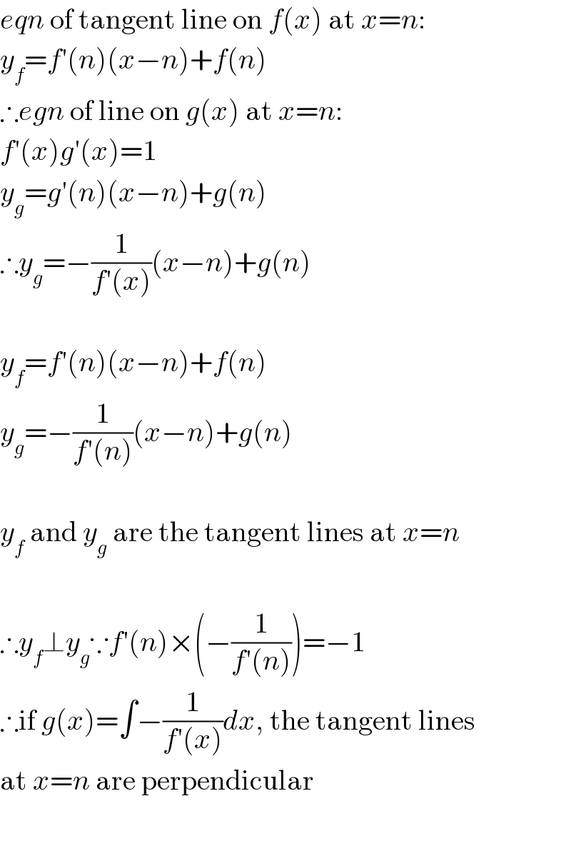 eqn of tangent line on f(x) at x=n:  y_f =f′(n)(x−n)+f(n)  ∴egn of line on g(x) at x=n:  f′(x)g′(x)=1  y_g =g′(n)(x−n)+g(n)  ∴y_g =−(1/(f′(x)))(x−n)+g(n)    y_f =f′(n)(x−n)+f(n)  y_g =−(1/(f′(n)))(x−n)+g(n)    y_f  and y_g  are the tangent lines at x=n    ∴y_f ⊥y_g ∵f′(n)×(−(1/(f′(n))))=−1  ∴if g(x)=∫−(1/(f′(x)))dx, the tangent lines  at x=n are perpendicular    