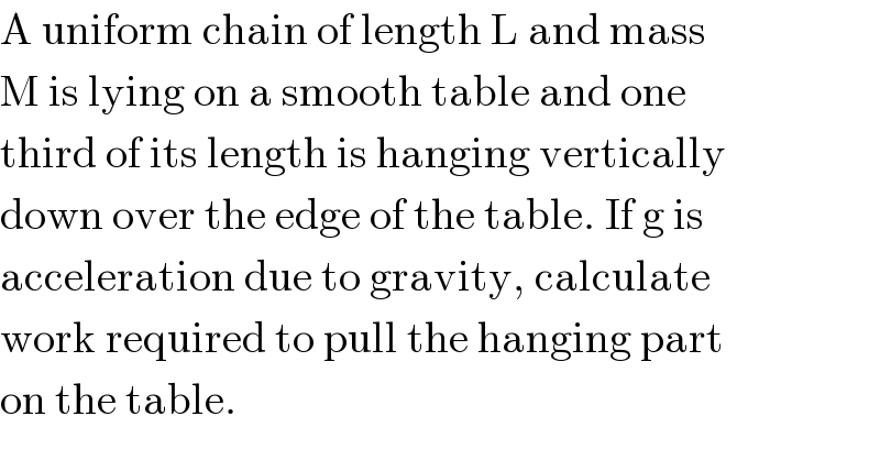 A uniform chain of length L and mass  M is lying on a smooth table and one  third of its length is hanging vertically  down over the edge of the table. If g is  acceleration due to gravity, calculate  work required to pull the hanging part  on the table.  
