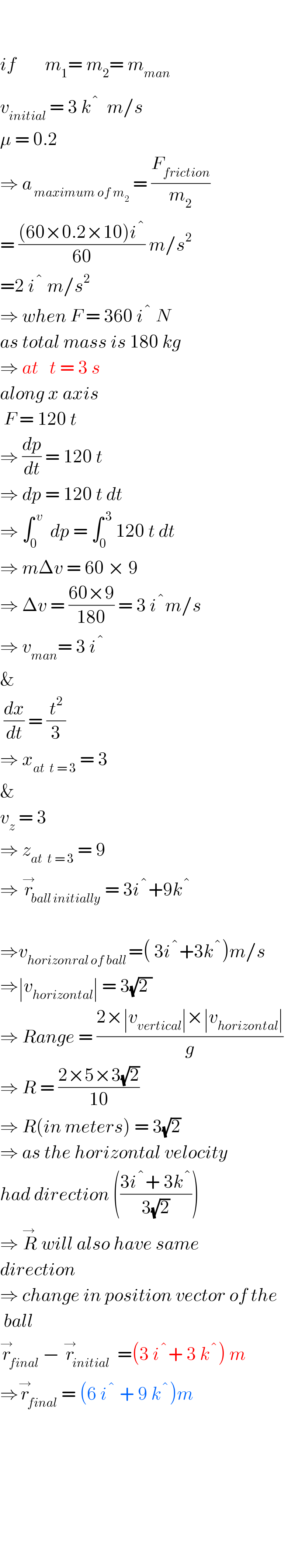     if        m_1 = m_2 = m_(man)   v_(initial)  = 3 ^  k ^�   m/s   μ = 0.2   ⇒ a_( maximum of m_2 )  = (F_(friction) /m_2 )  = (((60×0.2×10)i ^� )/(60)) m/s^2   =2 i ^�  m/s^2   ⇒ when F = 360 i ^�  N  as total mass is 180 kg  ⇒ at   t = 3 s  along x axis   F = 120 t  ⇒ (dp/dt) = 120 t  ⇒ dp = 120 t dt  ⇒ ∫_0 ^( v)   dp = ∫_(0 ) ^( 3)  120 t dt  ⇒ mΔv = 60 × 9  ⇒ Δv = ((60×9)/(180)) = 3 i ^� m/s  ⇒ v_(man) = 3 i ^�   &   (dx/dt) = (t^2 /3)  ⇒ x_(at  t = 3)  = 3   &   v_z  = 3   ⇒ z_(at  t = 3)  = 9  ⇒ r_(ball initially) ^→ = 3i ^� +9k ^�     ⇒v_(horizonral of ball ) =( 3i ^� +3k ^� )m/s  ⇒∣v_(horizontal) ∣ = 3(√(2 ))  ⇒ Range = ((2×∣v_(vertical) ∣×∣v_(horizontal) ∣)/g)  ⇒ R = ((2×5×3(√2))/(10))  ⇒ R(in meters) = 3(√2)  ⇒ as the horizontal velocity  had direction (((3i ^� + 3k ^� )/(3(√2))))  ⇒ R^(→ )  will also have same  direction  ⇒ change in position vector of the    ball  r_(final) ^→ − r_(initial) ^→  =(3 i ^� + 3 k ^� ) m   ⇒r_(final) ^→ = (6 i ^�  + 9 k ^� )m              