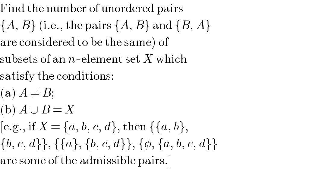 Find the number of unordered pairs  {A, B} (i.e., the pairs {A, B} and {B, A}  are considered to be the same) of  subsets of an n-element set X which  satisfy the conditions:  (a) A ≠ B;  (b) A ∪ B = X  [e.g., if X = {a, b, c, d}, then {{a, b},  {b, c, d}}, {{a}, {b, c, d}}, {φ, {a, b, c, d}}  are some of the admissible pairs.]  