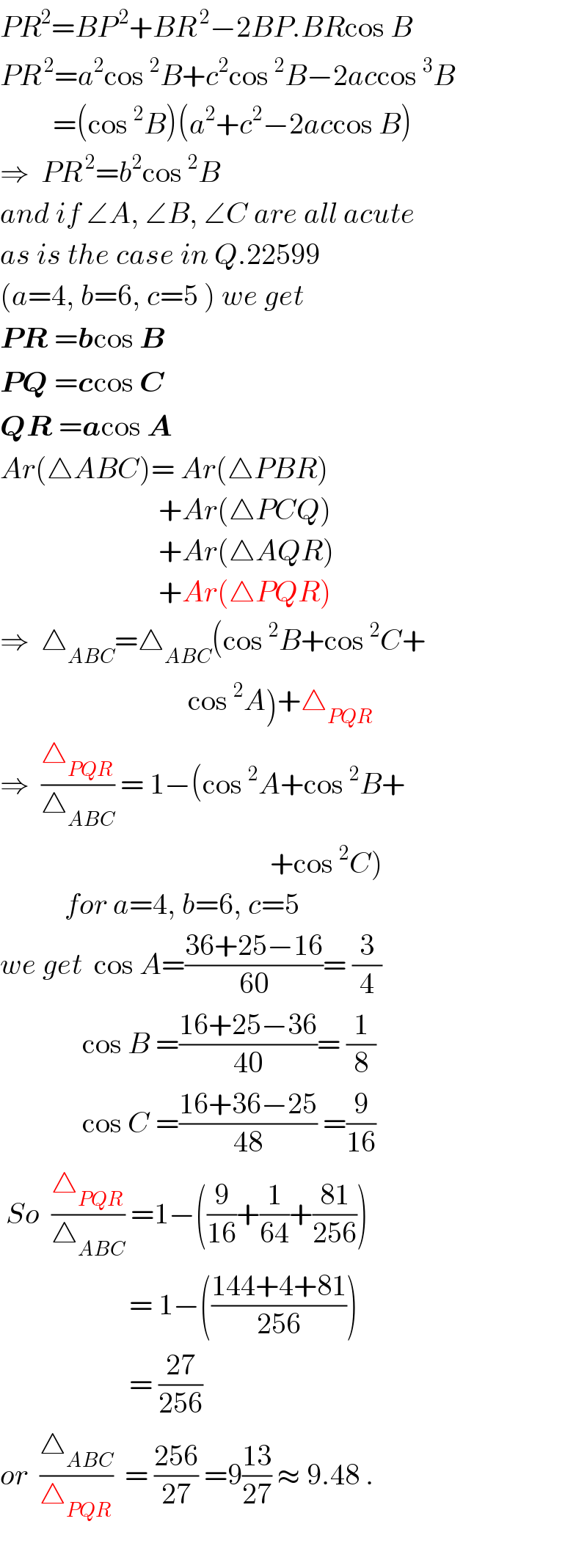 PR^2 =BP^( 2) +BR^( 2) −2BP.BRcos B  PR^( 2) =a^2 cos^2 B+c^2 cos^2 B−2accos^3 B           =(cos^2 B)(a^2 +c^2 −2accos B)  ⇒  PR^( 2) =b^2 cos^2 B  and if ∠A, ∠B, ∠C are all acute  as is the case in Q.22599  (a=4, b=6, c=5 ) we get  PR =bcos B  PQ =ccos C  QR =acos A  Ar(△ABC)= Ar(△PBR)                             +Ar(△PCQ)                             +Ar(△AQR)                             +Ar(△PQR)  ⇒  △_(ABC) =△_(ABC) (cos^2 B+cos^2 C+                                  cos^2 A)+△_(PQR)   ⇒  (△_(PQR) /△_(ABC) ) = 1−(cos^2 A+cos^2 B+                                                +cos^2 C)             for a=4, b=6, c=5  we get  cos A=((36+25−16)/(60))= (3/4)                cos B =((16+25−36)/(40))= (1/8)                cos C =((16+36−25)/(48)) =(9/(16))   So  (△_(PQR) /△_(ABC) ) =1−((9/(16))+(1/(64))+((81)/(256)))                        = 1−(((144+4+81)/(256)))                        = ((27)/(256))  or  (△_(ABC) /△_(PQR) )  = ((256)/(27)) =9((13)/(27)) ≈ 9.48 .    