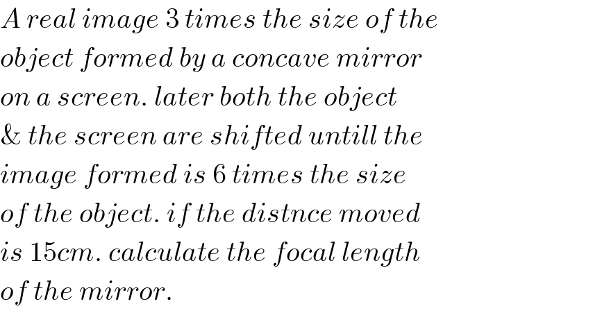A real image 3 times the size of the   object formed by a concave mirror  on a screen. later both the object   & the screen are shifted untill the  image formed is 6 times the size  of the object. if the distnce moved  is 15cm. calculate the focal length  of the mirror.  