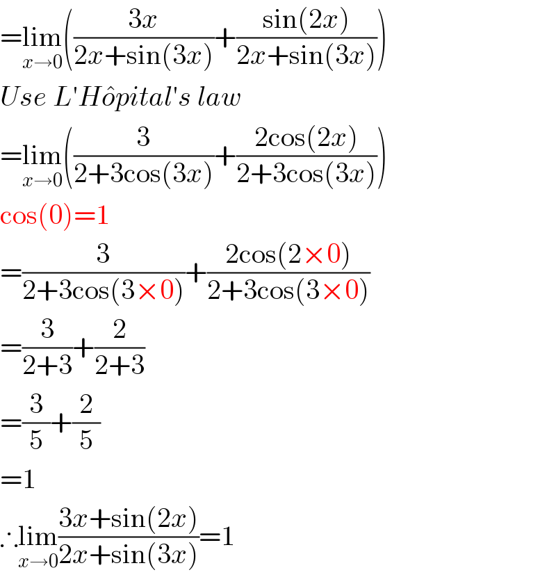 =lim_(x→0) (((3x)/(2x+sin(3x)))+((sin(2x))/(2x+sin(3x))))  Use L′Ho^� pital′s law  =lim_(x→0) ((3/(2+3cos(3x)))+((2cos(2x))/(2+3cos(3x))))  cos(0)=1  =(3/(2+3cos(3×0)))+((2cos(2×0))/(2+3cos(3×0)))  =(3/(2+3))+(2/(2+3))  =(3/5)+(2/5)  =1  ∴lim_(x→0) ((3x+sin(2x))/(2x+sin(3x)))=1  