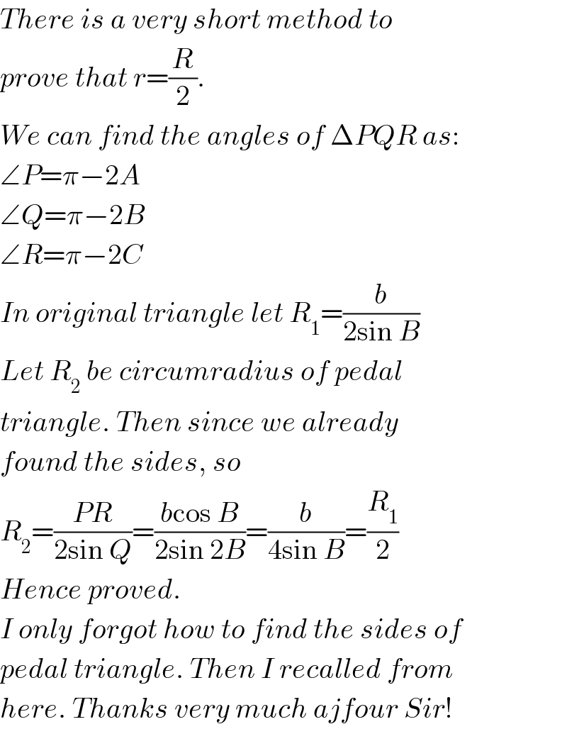There is a very short method to  prove that r=(R/2).  We can find the angles of ΔPQR as:  ∠P=π−2A  ∠Q=π−2B  ∠R=π−2C  In original triangle let R_1 =(b/(2sin B))  Let R_2  be circumradius of pedal  triangle. Then since we already  found the sides, so  R_2 =((PR)/(2sin Q))=((bcos B)/(2sin 2B))=(b/(4sin B))=(R_1 /2)  Hence proved.  I only forgot how to find the sides of  pedal triangle. Then I recalled from  here. Thanks very much ajfour Sir!  