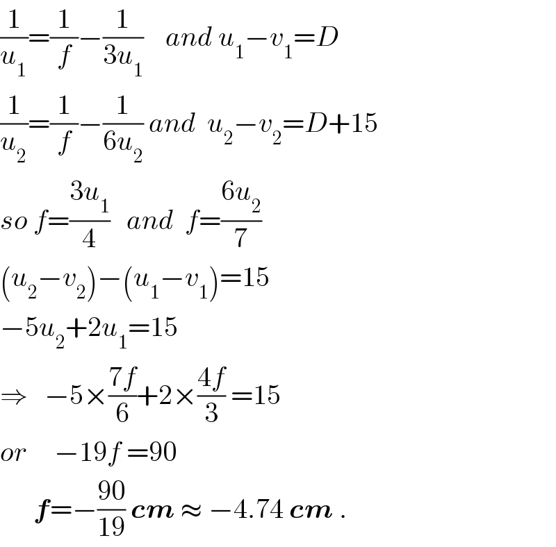 (1/u_1 )=(1/f)−(1/(3u_1 ))    and u_1 −v_1 =D  (1/u_2 )=(1/f)−(1/(6u_2 )) and  u_2 −v_2 =D+15  so f=((3u_1 )/4)   and  f=((6u_2 )/7)  (u_2 −v_2 )−(u_1 −v_1 )=15  −5u_2 +2u_1 =15  ⇒   −5×((7f)/6)+2×((4f)/3) =15  or     −19f =90        f=−((90)/(19)) cm ≈ −4.74 cm .  