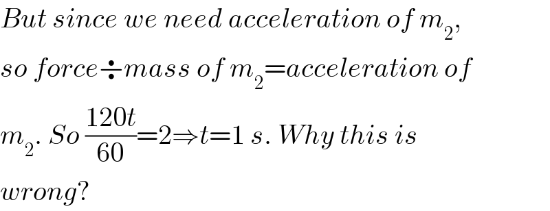 But since we need acceleration of m_2 ,  so force÷mass of m_2 =acceleration of  m_2 . So ((120t)/(60))=2⇒t=1 s. Why this is  wrong?  