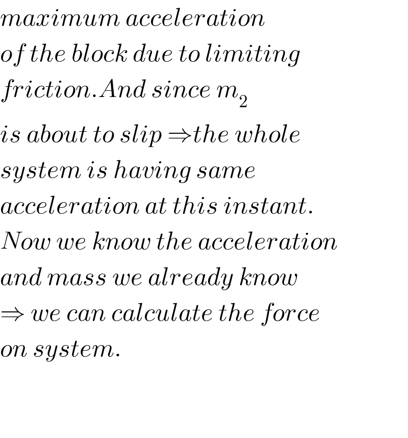 maximum acceleration  of the block due to limiting  friction.And since m_2   is about to slip ⇒the whole  system is having same   acceleration at this instant.  Now we know the acceleration  and mass we already know  ⇒ we can calculate the force  on system.      