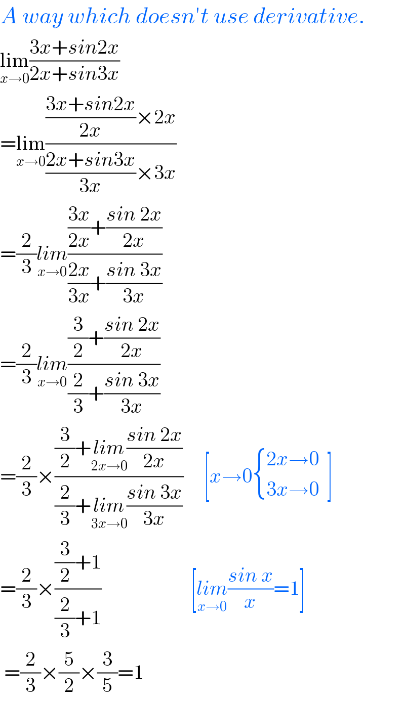 A way which doesn′t use derivative.  lim_(x→0) ((3x+sin2x)/(2x+sin3x))  =lim_(x→0) ((((3x+sin2x)/(2x))×2x)/(((2x+sin3x)/(3x))×3x))  =(2/3)lim_(x→0) ((((3x)/(2x))+((sin 2x)/(2x)))/(((2x)/(3x))+((sin 3x)/(3x))))  =(2/3)lim_(x→0) (((3/2)+((sin 2x)/(2x)))/((2/3)+((sin 3x)/(3x))))  =(2/3)×(((3/2)+lim_(2x→0) ((sin 2x)/(2x)))/((2/3)+lim_(3x→0) ((sin 3x)/(3x))))     [x→0 { ((2x→0)),((3x→0)) :}  ]  =(2/3)×(((3/2)+1)/((2/3)+1))                      [lim_(x→0) ((sin x)/x)=1]   =(2/3)×(5/2)×(3/5)=1  