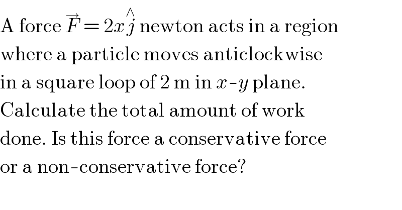 A force F^→  = 2xj^∧  newton acts in a region  where a particle moves anticlockwise  in a square loop of 2 m in x-y plane.  Calculate the total amount of work  done. Is this force a conservative force  or a non-conservative force?  