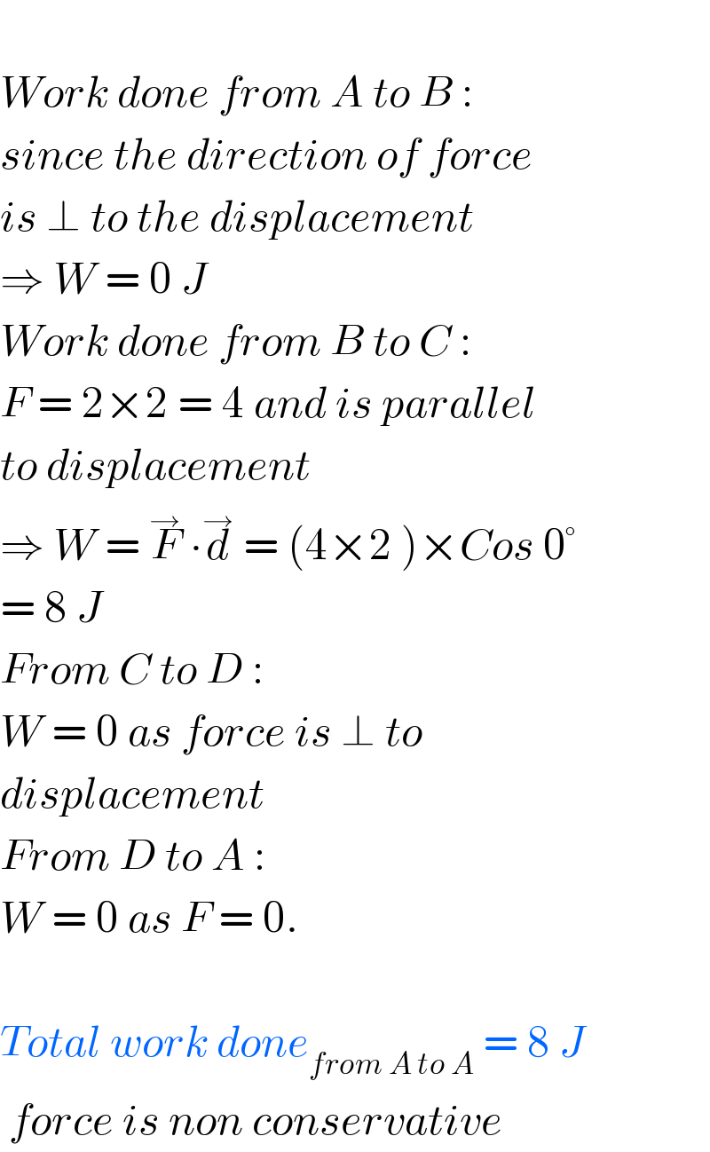   Work done from A to B :  since the direction of force  is ⊥ to the displacement  ⇒ W = 0 J  Work done from B to C :  F = 2×2 = 4 and is parallel  to displacement  ⇒ W = F^→  ∙d^→  = (4×2 )×Cos 0°  = 8 J  From C to D :   W = 0 as force is ⊥ to   displacement  From D to A :  W = 0 as F = 0.    Total work done_(from A to A)  = 8 J   force is non conservative  