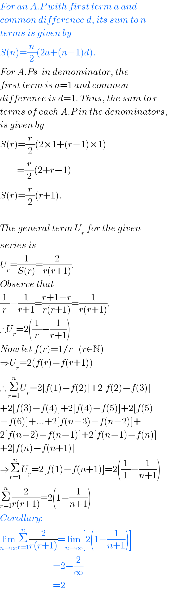 For an A.P with first term a and  common difference d, its sum to n  terms is given by  S(n)=(n/2)(2a+(n−1)d).  For A.Ps  in demominator, the  first term is a=1 and common   difference is d=1. Thus, the sum to r  terms of each A.P in the denominators,  is given by  S(r)=(r/2)(2×1+(r−1)×1)           =(r/2)(2+r−1)  S(r)=(r/2)(r+1).    The general term U_r  for the given  series is   U_r =(1/(S(r)))=(2/(r(r+1))).  Observe that  (1/r)−(1/(r+1))=((r+1−r)/(r(r+1)))=(1/(r(r+1))).   ∴U_r =2((1/r)−(1/(r+1)))  Now let f(r)=1/r   (r∈N)  ⇒U_r =2(f(r)−f(r+1))  ∴ Σ_(r=1) ^n U_r =2[f(1)−f(2)]+2[f(2)−f(3)]  +2[f(3)−f(4)]+2[f(4)−f(5)]+2[f(5)  −f(6)]+...+2[f(n−3)−f(n−2)]+  2[f(n−2)−f(n−1)]+2[f(n−1)−f(n)]  +2[f(n)−f(n+1)]  ⇒Σ_(r=1) ^n U_r =2[f(1)−f(n+1)]=2((1/1)−(1/(n+1)))  Σ_(r=1) ^n (2/(r(r+1)))=2(1−(1/(n+1)))   Corollary:  lim_(n→∞) Σ_(r=1) ^n (2/(r(r+1)))=lim_(n→∞) [2(1−(1/(n+1)))]                              =2−(2/∞)                              =2  