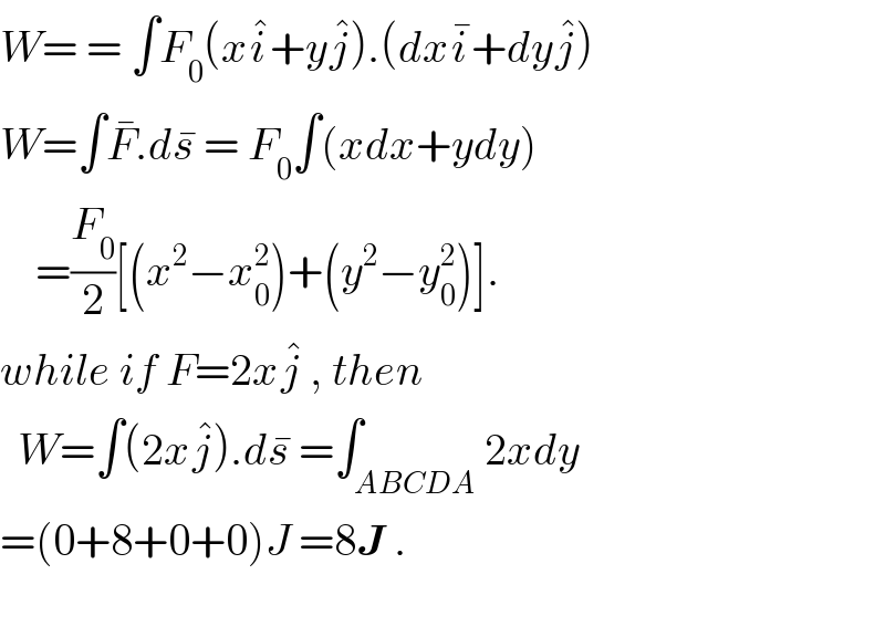 W= = ∫F_0 (xi^� +yj^� ).(dxi^� +dyj^� )  W=∫F^� .ds^�  = F_0 ∫(xdx+ydy)      =(F_0 /2)[(x^2 −x_0 ^2 )+(y^2 −y_0 ^2 )].  while if F=2xj^�  , then    W=∫(2xj^� ).ds^�  =∫_(ABCDA) 2xdy  =(0+8+0+0)J =8J .    