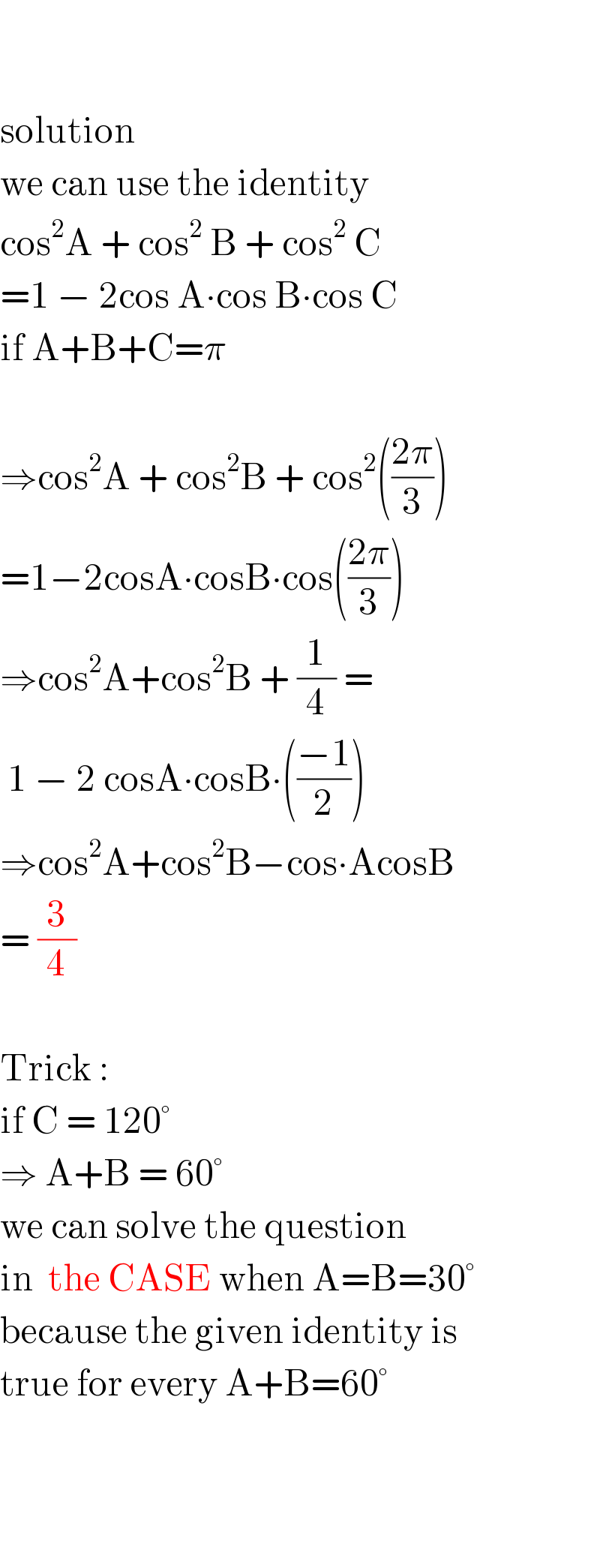     solution  we can use the identity  cos^2 A + cos^2  B + cos^2  C  =1 − 2cos A∙cos B∙cos C  if A+B+C=π    ⇒cos^2 A + cos^2 B + cos^2 (((2π)/3))  =1−2cosA∙cosB∙cos(((2π)/3))  ⇒cos^2 A+cos^2 B + (1/4) =   1 − 2 cosA∙cosB∙(((−1)/2))  ⇒cos^2 A+cos^2 B−cos∙AcosB  = (3/4)    Trick :  if C = 120°  ⇒ A+B = 60°  we can solve the question  in  the CASE when A=B=30°  because the given identity is  true for every A+B=60°        