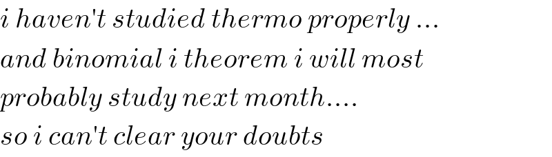 i haven′t studied thermo properly ...  and binomial i theorem i will most   probably study next month....  so i can′t clear your doubts   