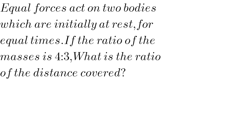 Equal forces act on two bodies  which are initially at rest,for  equal times.If the ratio of the   masses is 4:3,What is the ratio  of the distance covered?  