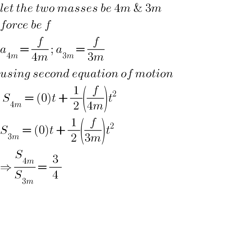 let the two masses be 4m & 3m  force be f  a_(4m ) = (f/(4m)) ; a_(3m ) = (f/(3m))  using second equation of motion   S_(4m  ) = (0)t + (1/2)((f/(4m)))t^2   S_(3m)  = (0)t + (1/2)((f/(3m)))t^2   ⇒ (S_(4m) /S_(3m ) ) = (3/4)        