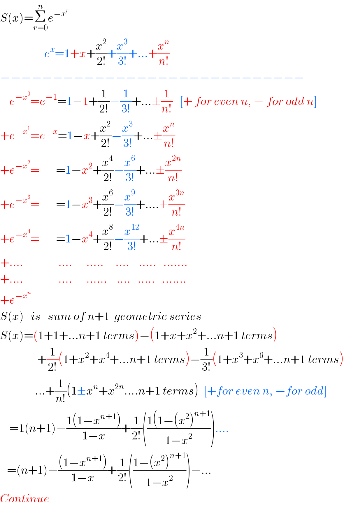 S(x)=Σ_(r=0) ^n e^(−x^r )                      e^x =1+x+(x^2 /(2!))+(x^3 /(3!))+...+(x^n /(n!))  −−−−−−−−−−−−−−−−−−−−−−−−−−−−−      e^(−x^0 ) =e^(−1) =1−1+(1/(2!))−(1/(3!))+...±(1/(n!))   [+ for even n, − for odd n]  +e^(−x^1 ) =e^(−x) =1−x+(x^2 /(2!))−(x^3 /(3!))+...±(x^n /(n!))  +e^(−x^2 ) =       =1−x^2 +(x^4 /(2!))−(x^6 /(3!))+...±(x^(2n) /(n!))  +e^(−x^3 ) =       =1−x^3 +(x^6 /(2!))−(x^9 /(3!))+....±(x^(3n) /(n!))  +e^(−x^4 ) =       =1−x^4 +(x^8 /(2!))−(x^(12) /(3!))+...±(x^(4n) /(n!))  +....               ....      .....     ....    .....   .......  +....               ....      ......    ....   .....   .......  +e^(−x^n )   S(x)   is   sum of n+1  geometric series  S(x)=(1+1+...n+1 terms)−(1+x+x^2 +...n+1 terms)                  +(1/(2!))(1+x^2 +x^4 +...n+1 terms)−(1/(3!))(1+x^3 +x^6 +...n+1 terms)                 ...+(1/(n!))(1±x^n +x^(2n) ....n+1 terms)  [+for even n, −for odd]      =1(n+1)−((1(1−x^(n+1) ))/(1−x))+(1/(2!))(((1(1−(x^2 )^(n+1) )/(1−x^2 )))....     =(n+1)−(((1−x^(n+1) ))/(1−x))+(1/(2!))(((1−(x^2 )^(n+1) )/(1−x^2 )))−...  Continue  