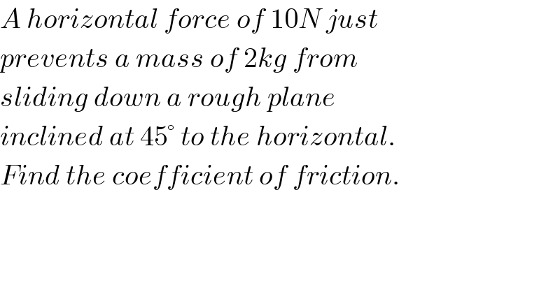 A horizontal force of 10N just  prevents a mass of 2kg from  sliding down a rough plane  inclined at 45° to the horizontal.  Find the coefficient of friction.  